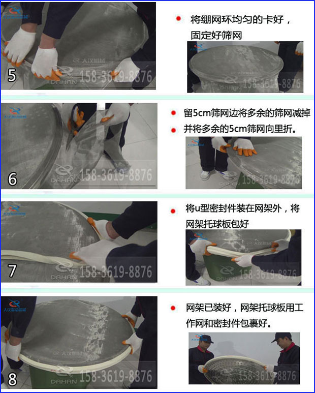 第五步：將旋振篩繃網環均勻的卡好固定好篩網第六步：留5cm篩網邊將多余的篩網減掉，并將多余的5cm篩網向里折第七步：將u型密封件裝在網架外，將網架托球板包好第八步：網架已裝好，網架托球板用工作網和密封件包裹好。