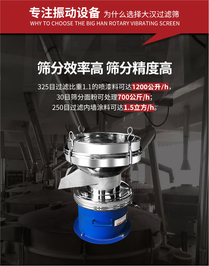 大漢過濾篩篩分效率高,精度高;325目過濾比重1:1的噴油漆可達1200公升/時;30目篩粉面粉可處理700公斤/時;250目過濾內墻涂料可達1.5立方/h;過濾篩廠家直銷價格便宜。過濾篩適用物料：粘液粉末都可以使用具體產品如下：奶制品，油漆，泥漿，淀粉，果汁等。